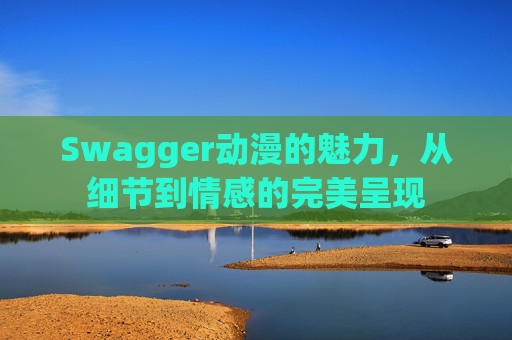 Swagger动漫的魅力，从细节到情感的完美呈现